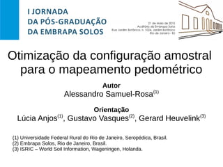 Otimização da configuração amostral
para o mapeamento pedométrico
Autor
Alessandro Samuel-Rosa(1)
Orientação
Lúcia Anjos(1)
, Gustavo Vasques(2)
, Gerard Heuvelink(3)
(1) Universidade Federal Rural do Rio de Janeiro, Seropédica, Brasil.
(2) Embrapa Solos, Rio de Janeiro, Brasil.
(3) ISRIC – World Soil Information, Wageningen, Holanda.
 