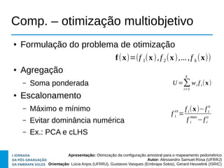 Apresentação: Otimização da configuração amostral para o mapeamento pedométrico
Autor: Alessandro Samuel-Rosa (UFRRJ)
Orientação: Lúcia Anjos (UFRRJ), Gustavos Vasques (Embrapa Solos), Gerard Heuvelink (ISRIC)
Comp. – otimização multiobjetivo
● Formulação do problema de otimização
● Agregação
– Soma ponderada
● Escalonamento
– Máximo e mínimo
– Evitar dominância numérica
– Ex.: PCA e cLHS
f i
es
=
f i(x)−f i
o
f i
max
−f i
o
U =∑
i=1
k
wi f i(x)
f(x)=(f 1(x),f 2(x),...,f k (x))
 