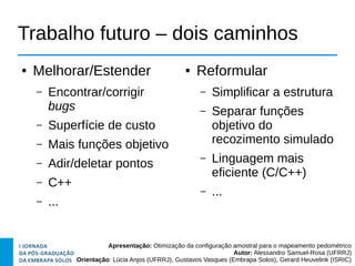 Apresentação: Otimização da configuração amostral para o mapeamento pedométrico
Autor: Alessandro Samuel-Rosa (UFRRJ)
Orientação: Lúcia Anjos (UFRRJ), Gustavos Vasques (Embrapa Solos), Gerard Heuvelink (ISRIC)
Trabalho futuro – dois caminhos
● Melhorar/Estender
– Encontrar/corrigir
bugs
– Superfície de custo
– Mais funções objetivo
– Adir/deletar pontos
– C++
– ...
● Reformular
– Simplificar a estrutura
– Separar funções
objetivo do
recozimento simulado
– Linguagem mais
eficiente (C/C++)
– ...
 