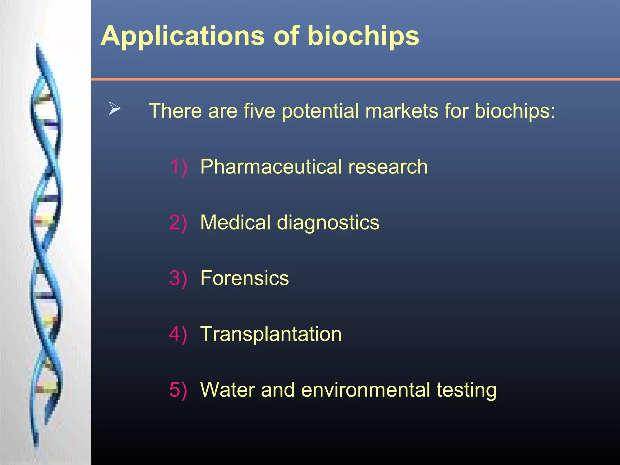 Applications of biochips
 There are five potential markets for biochips:
1) Pharmaceutical research
2) Medical diagnostics
3) Forensics
4) Transplantation
5) Water and environmental testing
 