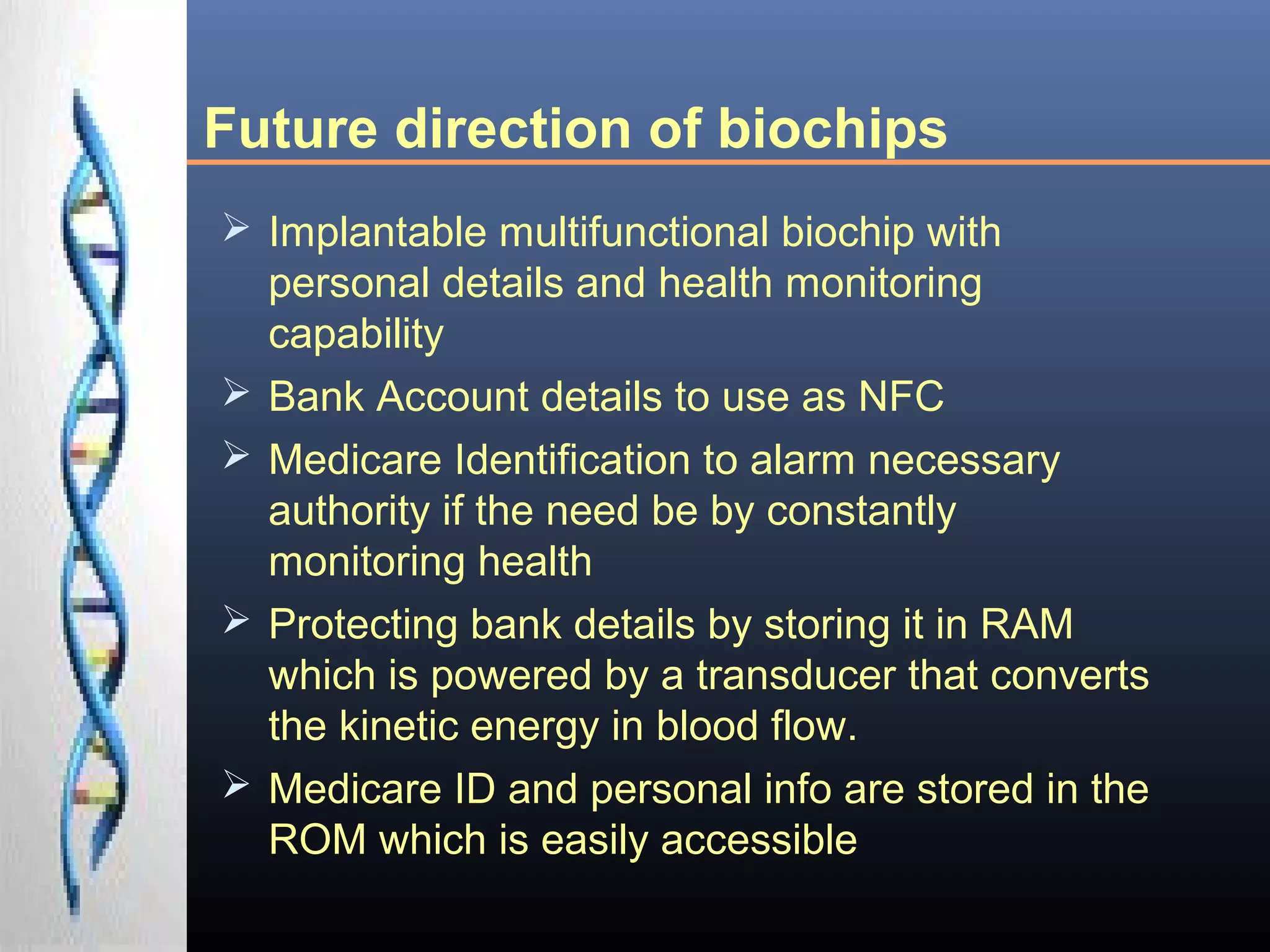 Future direction of biochips
 Implantable multifunctional biochip with
personal details and health monitoring
capability
 Bank Account details to use as NFC
 Medicare Identification to alarm necessary
authority if the need be by constantly
monitoring health
 Protecting bank details by storing it in RAM
which is powered by a transducer that converts
the kinetic energy in blood flow.
 Medicare ID and personal info are stored in the
ROM which is easily accessible
 