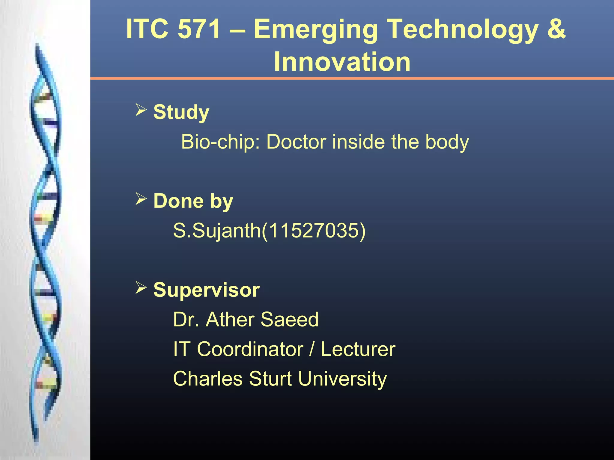 ITC 571 – Emerging Technology &
Innovation
 Study
Bio-chip: Doctor inside the body
 Done by
S.Sujanth(11527035)
 Supervisor
Dr. Ather Saeed
IT Coordinator / Lecturer
Charles Sturt University
 