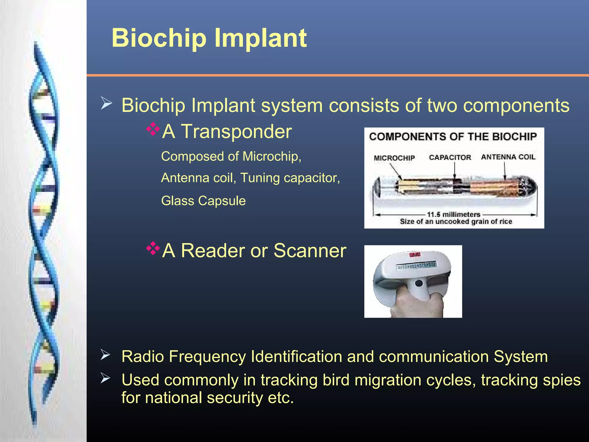 Biochip Implant
 Biochip Implant system consists of two components
A Transponder
Composed of Microchip,
Antenna coil, Tuning capacitor,
Glass Capsule
A Reader or Scanner
 Radio Frequency Identification and communication System
 Used commonly in tracking bird migration cycles, tracking spies
for national security etc.
 