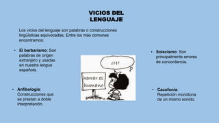 VICIOS DEL
LENGUAJE
Los vicios del lenguaje son palabras o construcciones
lingüísticas equivocadas. Entre los más comunes
encontramos:
• El barbarismo: Son
palabras de origen
extranjero y usadas
en nuestra lengua
española.
• Solecismo: Son
principalmente errores
de concordancia.
• Cacofonía:
Repetición monótona
de un mismo sonido.
• Anfibología:
Construcciones que
se prestan a doble
interpretación.
 