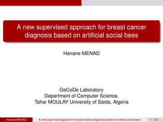 A new supervised approach for breast cancer
diagnosis based on artiﬁcial social bees
Hanane MENAD
GeCoDe Laboratory
Department of Computer Science,
Tahar MOULAY University of Saida, Algeria
Hanane MENAD A new supervised approach for breast cancer diagnosis based on artiﬁcial social bees 1 / 32
 