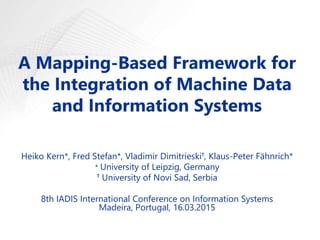 A Mapping-Based Framework for
the Integration of Machine Data
and Information Systems
Heiko Kern*, Fred Stefan*, Vladimir Dimitrieskiᵀ, Klaus-Peter Fähnrich*
* University of Leipzig, Germany
ᵀ University of Novi Sad, Serbia
8th IADIS International Conference on Information Systems
Madeira, Portugal, 16.03.2015
 
