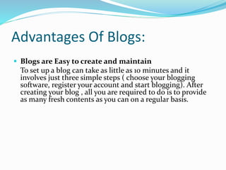 Advantages Of Blogs:
 Blogs are Easy to create and maintain
To set up a blog can take as little as 10 minutes and it
involves just three simple steps ( choose your blogging
software, register your account and start blogging). After
creating your blog , all you are required to do is to provide
as many fresh contents as you can on a regular basis.
 