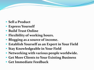  Sell a Product
 Express Yourself
 Build Trust Online
 Flexibility of working hours.
 Blogging as a source of income.
 Establish Yourself as an Expert in Your Field
 Stay Knowledgeable in Your Field
 Networking with various people worldwide.
 Get More Clients to Your Existing Business
 Get Immediate Feedback
 