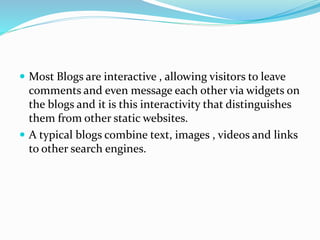  Most Blogs are interactive , allowing visitors to leave
comments and even message each other via widgets on
the blogs and it is this interactivity that distinguishes
them from other static websites.
 A typical blogs combine text, images , videos and links
to other search engines.
 