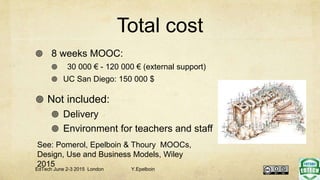 Total cost
 8 weeks MOOC:
 30 000 € - 120 000 € (external support)
 UC San Diego: 150 000 $
 Not included:
 Delivery
 Environment for teachers and staff
EdTech June 2-3 2015 London Y.Epelboin
See: Pomerol, Epelboin & Thoury MOOCs,
Design, Use and Business Models, Wiley
2015
 