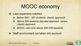 MOOC economy
 Less expensive solution:
 Below 200 – 300 students: classic approach
 Above 500 students blended approach versus
classic approach
 MOOC valid only above 200-300 students
 Staff environment not taken into account
EdTech June 2-3 2015 London Y.Epelboin
 