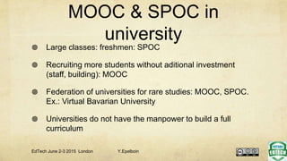 MOOC & SPOC in
university
 Large classes: freshmen: SPOC
 Recruiting more students without aditional investment
(staff, building): MOOC
 Federation of universities for rare studies: MOOC, SPOC.
Ex.: Virtual Bavarian University
 Universities do not have the manpower to build a full
curriculum
EdTech June 2-3 2015 London Y.Epelboin
 