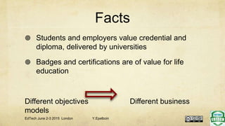 Facts
 Students and employers value credential and
diploma, delivered by universities
 Badges and certifications are of value for life
education
Different objectives Different business
models
EdTech June 2-3 2015 London Y.Epelboin
 