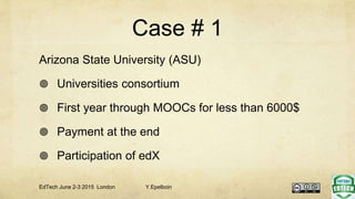 Case # 1
Arizona State University (ASU)
 Universities consortium
 First year through MOOCs for less than 6000$
 Payment at the end
 Participation of edX
EdTech June 2-3 2015 London Y.Epelboin
 