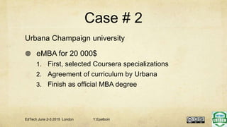Case # 2
Urbana Champaign university
 eMBA for 20 000$
1. First, selected Coursera specializations
2. Agreement of curriculum by Urbana
3. Finish as official MBA degree
EdTech June 2-3 2015 London Y.Epelboin
 