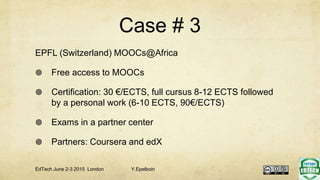 Case # 3
EPFL (Switzerland) MOOCs@Africa
 Free access to MOOCs
 Certification: 30 €/ECTS, full cursus 8-12 ECTS followed
by a personal work (6-10 ECTS, 90€/ECTS)
 Exams in a partner center
 Partners: Coursera and edX
EdTech June 2-3 2015 London Y.Epelboin
 