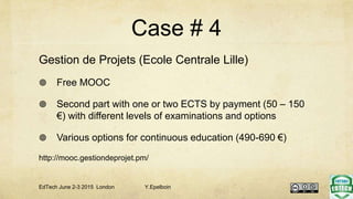 Case # 4
Gestion de Projets (Ecole Centrale Lille)
 Free MOOC
 Second part with one or two ECTS by payment (50 – 150
€) with different levels of examinations and options
 Various options for continuous education (490-690 €)
http://mooc.gestiondeprojet.pm/
EdTech June 2-3 2015 London Y.Epelboin
 