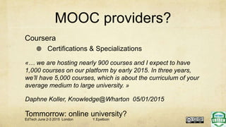 MOOC providers?
Coursera
 Certifications & Specializations
«… we are hosting nearly 900 courses and I expect to have
1,000 courses on our platform by early 2015. In three years,
we’ll have 5,000 courses, which is about the curriculum of your
average medium to large university. »
Daphne Koller, Knowledge@Wharton 05/01/2015
Tommorrow: online university?
EdTech June 2-3 2015 London Y.Epelboin
 