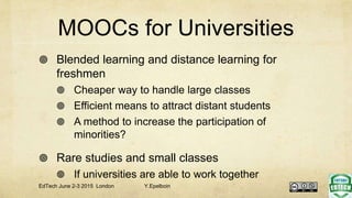 MOOCs for Universities
 Blended learning and distance learning for
freshmen
 Cheaper way to handle large classes
 Efficient means to attract distant students
 A method to increase the participation of
minorities?
 Rare studies and small classes
 If universities are able to work together
EdTech June 2-3 2015 London Y.Epelboin
 
