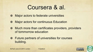 Coursera & al.
 Major actors to federate universities
 Major actors for continuous Education
 Much more than certificates providers, providers
of tommorrow education
 Future partners of universities for courses
building.
EdTech June 2-3 2015 London Y.Epelboin
 