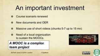 An important investment
 Course scenario renewed
 New documents and OER
 Massive use of short videos (chunks 5-7 up to 15 mn)
 Need of a local organization
to sustain the MOOCs
A MOOC is a complex
team project
EdTech June 2-3 2015 London Y.Epelboin
 