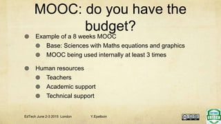 MOOC: do you have the
budget?
 Example of a 8 weeks MOOC
 Base: Sciences with Maths equations and graphics
 MOOC being used internally at least 3 times
 Human resources
 Teachers
 Academic support
 Technical support
EdTech June 2-3 2015 London Y.Epelboin
 