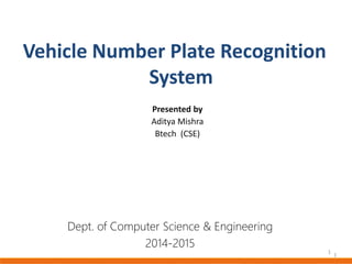 1
Vehicle Number Plate Recognition
System
Dept. of Computer Science & Engineering
2014-2015
Presented by
Aditya Mishra
Btech (CSE)
1
 
