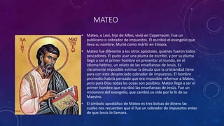 MATEO
• Mateo, o Leví, hijo de Alfeo, vivió en Capernaúm. Fue un
publicano o cobrador de impuestos. Él escribió el evangelio que
lleva su nombre. Murió como mártir en Etiopía.
• Mateo fue diferente a los otros apóstoles, quienes fueron todos
pescadores. Él pudo usar una pluma de escribir, y por su pluma
llegó a ser el primer hombre en presentar al mundo, en el
idioma hebreo, un relato de las enseñanzas de Jesús. Es
claramente imposible estimar la deuda que la cristiandad tiene
para con este despreciado cobrador de impuestos. El hombre
promedio habría pensado que era imposible reformar a Mateo,
pero para Dios todas las cosas son posibles. Mateo llegó a ser el
primer hombre que escribió las enseñanzas de Jesús. Fue un
misionero del evangelio, que cambió su vida por la fe de su
Maestro.
• El símbolo apostólico de Mateo es tres bolsas de dinero las
cuales nos recuerdan que él fue un cobrador de impuestos antes
de que Jesús lo llamara.
 