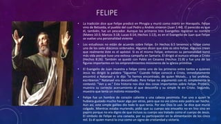 FELIPE
• La tradición dice que Felipe predicó en Phrygia y murió como mártir en Hierapolis. Felipe
vino de Betsaida, el pueblo del cual Pedro y Andrés vinieron (Juan 1:44). El parecido es que
él, también, fue un pescador. Aunque los primeros tres Evangelios registran su nombre
(Mateo 10:3; Marcos 3:18; Lucas 6:14; Hechos 1:13), es en el Evangelio de Juan que Felipe
se vuelve una personalidad viviente
• Los estudiosos no están de acuerdo sobre Felipe. En Hechos 6:5 tenemos a Felipe como
uno de los siete diáconos ordenados. Algunos dicen que éste es otro Felipe. Algunos creen
que realmente éste es el apóstol. Si es el mismo Felipe, entonces su personalidad tomó
más vida porque tuvo una exitosa campaña en Samaria. El dirigió al eunuco etíope a Cristo
(Hechos 8:26). También se quedó con Pablo en Cesarea (Hechos 21:8) y fue una de las
figuras importantes en los emprendimientos misioneros de la iglesia primitiva
• El Evangelio de Juan muestra a Felipe como uno de los primeros entre tantos a quienes
Jesús les dirigió la palabra “Sígueme.” Cuando Felipe conoció a Cristo, inmediatamente
encontró a Natanael y le dijo “lo hemos encontrado, de quien Moisés... y los profetas,
escribieron.” Natanael era desconfiado. Pero Felipe no argumentó con él; simplemente le
contestó: “Ven y ve.” Esta historia nos dice dos cosas importantes sobre Felipe. Primero,
muestra su correcto acercamiento al que desconfía y su simple fe en Cristo. Segundo,
muestra que tenía un instinto mision0ro.
• Felipe fue un hombre de corazón caliente y una cabeza pesimista. Fue uno a quien le
hubiera gustado mucho hacer algo por otros, pero que no vio cómo esto podría ser hecho.
Aún así, este simple galileo dio todo lo que tenía. Por eso Dios lo usó. Se dice que murió
colgado. Mientras estaba muriendo, pidió que su cuerpo sea envuelto no en lino sino en
papiro porque no era digno de que incluso su cuerpo sea tratado como el cuerpo de Jesús.
El símbolo de Felipe es una canasta, por su participación en la alimentación de los cinco
mil. Es él quien marcó la cruz como un signo de cristiandad y victoria.
 