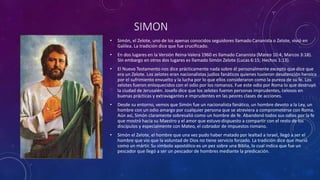 SIMON
• Simón, el Zelote, uno de los apenas conocidos seguidores llamado Cananista o Zelote, vivió en
Galilea. La tradición dice que fue crucificado.
• En dos lugares en la Versión Reina-Valera 1960 es llamado Cananista (Mateo 10:4; Marcos 3:18).
Sin embargo en otros dos lugares es llamado Simón Zelote (Lucas 6:15; Hechos 1:13).
• El Nuevo Testamento nos dice prácticamente nada sobre él personalmente excepto que dice que
era un Zelote. Los zelotes eran nacionalistas judíos fanáticos quienes tuvieron desatención heroica
por el sufrimiento envuelto y la lucha por lo que ellos consideraron como la pureza de su fe. Los
zelotes fueron enloquecidos con el odio por los romanos. Fue este odio por Roma lo que destruyó
la ciudad de Jerusalén. Josefo dice que los zelotes fueron personas imprudentes, celosos en
buenas prácticas y extravagantes e imprudentes en las peores clases de acciones.
• Desde su entorno, vemos que Simón fue un nacionalista fanático, un hombre devoto a la Ley, un
hombre con un odio amargo por cualquier persona que se atreviera a comprometerse con Roma.
Aún así, Simón claramente sobresalió como un hombre de fe. Abandonó todos sus odios por la fe
que mostró hacia su Maestro y el amor que estuvo dispuesto a compartir con el resto de los
discípulos y especialmente con Mateo, el cobrador de impuestos romano.
• Simón el Zelote, el hombre que una vez pudo haber matado por lealtad a Israel, llegó a ser el
hombre que vio que la voluntad de Dios no tiene servicio forzado. La tradición dice que murió
como un mártir. Su símbolo apostólico es un pez sobre una Biblia, lo cual indica que fue un
pescador que llegó a ser un pescador de hombres mediante la predicación.
 