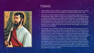 TOMÁS
• Tomás Dídimos vivió en Galilea. La tradición dice que trabajó en Parthia, Persia e
India, sufriendo martirio cerca de Madras, en el Monte Santo Tomás, India.
• Tomás fue su nombre hebreo y Dídimos su nombre griego. Algunas veces fue
llamado Judas. Mateo, Marco y Lucas no nos cuentan nada sobre Tomás excepto
su nombre. Sin embargo, Juan lo define más claramente en su Evangelio. Tomás
apareció en la resurrección de Lázaro (Juan 11:2-16), en el Aposento Alto (Juan
14:1-6) donde quiso saber cómo conocer el camino a donde Jesús estaba yendo.
En Juan 20:25 lo vemos diciendo que a menos que vea las marcas en las manos
de Jesús y en su costado, él no iba a creer. Por esto Tomás llegó a ser conocido
como Tomás el incrédulo.
• Tomás llegó a creer mediante la duda. Por naturaleza, él era pesimista. Era uno
hombre desconcertado. Aún así, fue un hombre de valor. Fue un hombre que no
podía creer hasta no haber visto. Era un hombre de devoción y fe. Cuando Jesús
resucitó, volvió e invitó a Tomás a poner su dedo en las marcas que dejaron los
clavos en sus manos y en su costado. Y es aquí donde vemos a Tomás haciendo la
confesión de fe más grande: “Mi Señor y mi Dios.” Las dudas de Tomás fueron
transformadas en fe. Tomás fue siempre como un niño pequeño. Su primera
reacción fue no hacer lo que le dijeron que hiciera y no creer lo que le dijeron
que creyera. Las buenas nuevas para él fueron siempre demasiado buenas para
ser verdad. Mediante este hecho la fe de Tomás se volvió mas grande, intensa y
convincente. Se dice que él fue encargado para construir un palacio para el rey
de India, y fue muerto con una lanza como mártir por su Señor. Su símbolo es un
grupo de lanzas, piedras y flechas.
 