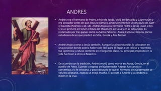 ANDRES
• Andrés era el hermano de Pedro, e hijo de Jonás. Vivió en Betsaida y Capernaúm y
era pescador antes de que Jesús lo llamara. Originalmente fue un discípulo de Juan
el Bautista (Marcos 1:16-18). Andrés trajo a su hermano Pedro a Jesús (Juan 1:40).
Él es el primero en tener el título de Misionero en Casa y en el Extranjero. Es
reclamado por tres países como su Santo Patrono –Rusia, Escocia y Grecia. Varios
estudiosos dicen que predicó en Sitia, Grecia y Asia Menor.
• Andrés trajo a otros a Jesús también. Aunque las circunstancias lo colocaron en
una posición donde podría haber sido fácil para él llegar a ser celoso y resentido,
fue optimista y estuvo contento en el segundo plano. Su principal propósito en la
vida fue traer a otros al Maestro.
• De acuerdo con la tradición, Andrés murió como mártir en Acaya, Grecia, en el
pueblo de Patra. Cuando la esposa del Gobernador Aepeas fue sanada y
convertida a la fe cristiana, y poco después de que el hermano del Gobernador se
volviera cristiano, Aepeas se enojó mucho. Él arrestó a Andrés y lo condenó a
morir en la cruz.
 