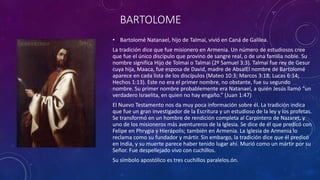 BARTOLOME
• Bartolomé Natanael, hijo de Talmai, vivió en Caná de Galilea.
La tradición dice que fue misionero en Armenia. Un número de estudiosos cree
que fue el único discípulo que provino de sangre real, o de una familia noble. Su
nombre significa Hijo de Tolmai o Talmai (2º Samuel 3:3). Talmai fue rey de Gesur
cuya hija, Maaca, fue esposa de David, madre de AbsalEl nombre de Bartolomé
aparece en cada lista de los discípulos (Mateo 10:3; Marcos 3:18; Lucas 6:14;
Hechos 1:13). Este no era el primer nombre, no obstante, fue su segundo
nombre. Su primer nombre probablemente era Natanael, a quién Jesús llamó “un
verdadero Israelita, en quien no hay engaño.” (Juan 1:47)
El Nuevo Testamento nos da muy poca información sobre él. La tradición indica
que fue un gran investigador de la Escritura y un estudioso de la ley y los profetas.
Se transformó en un hombre de rendición completa al Carpintero de Nazaret, y
uno de los misioneros más aventureros de la Iglesia. Se dice de él que predicó con
Felipe en Phrygia y Hierápolis; también en Armenia. La Iglesia de Armenia lo
reclama como su fundador y mártir. Sin embargo, la tradición dice que él predicó
en India, y su muerte parece haber tenido lugar ahí. Murió como un mártir por su
Señor. Fue despellejado vivo con cuchillos.
Su símbolo apostólico es tres cuchillos paralelos.ón.
 