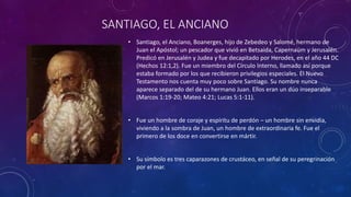 SANTIAGO, EL ANCIANO
• Santiago, el Anciano, Boanerges, hijo de Zebedeo y Salomé, hermano de
Juan el Apóstol; un pescador que vivió en Betsaida, Capernaúm y Jerusalén.
Predicó en Jerusalén y Judea y fue decapitado por Herodes, en el año 44 DC
(Hechos 12:1,2). Fue un miembro del Círculo Interno, llamado así porque
estaba formado por los que recibieron privilegios especiales. El Nuevo
Testamento nos cuenta muy poco sobre Santiago. Su nombre nunca
aparece separado del de su hermano Juan. Ellos eran un dúo inseparable
(Marcos 1:19-20; Mateo 4:21; Lucas 5:1-11).
• Fue un hombre de coraje y espíritu de perdón – un hombre sin envidia,
viviendo a la sombra de Juan, un hombre de extraordinaria fe. Fue el
primero de los doce en convertirse en mártir.
• Su símbolo es tres caparazones de crustáceo, en señal de su peregrinación
por el mar.
 