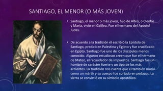 SANTIAGO, EL MENOR (O MÁS JOVEN)
• Santiago, el menor o más joven, hijo de Alfeo, o Cleofás
y María, vivió en Galilea. Fue el hermano del Apóstol
Judas.
• De acuerdo a la tradición él escribió la Epístola de
Santiago, predicó en Palestina y Egipto y fue crucificado
en Egipto. Santiago fue uno de los discípulos menos
conocido. Algunos estudiosos creen que fue el hermano
de Mateo, el recaudador de impuestos. Santiago fue un
hombre de carácter fuerte y un tipo de los más
ardientes. La tradición nos cuenta que él también murió
como un mártir y su cuerpo fue cortado en pedazos. La
sierra se convirtió en su símbolo apostólico.
 