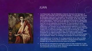 JUAN
• Juan Boanerges, hijo de Zebedeo y Salomé, hermano de Santiago, el
apóstol. Fue conocido como el discípulo amado. Un pescador que vivió
en Betsaida, Capernaúm y Jerusalén y fue miembro del Círculo Interno.
Él escribió el Evangelio según San Juan, 1º de Juan, 2º de Juan, 3º de
Juan y Apocalipsis. Predicó entre las iglesias de Asia Menor. Desterrado
en la Isla de Patmos, fue más tarde liberado y murió de muerte natural.
Juan fue uno los apóstoles prominentes. Es mencionado en varios
lugares en el Nuevo Testamento. Fue un hombre de acción; era muy
ambicioso; y un hombre con un temperamento explosivo y un corazón
intolerante. Su segundo nombre fue Boanerges, el cual significa Hijo del
Trueno. Él y su hermano Santiago vinieron de una familia de mejor
posición que el resto de los apóstoles. Siendo que su padre contrataba
sirvientes en su negocio pesquero (Marcos 1:20) él pudo haberse
sentido por sobre el resto. Estuvo muy cerca de Pedro. Actuaron juntos
en el ministerio. Pedro, sin embargo, era siempre el vocero del grupo.
• Juan maduró con el tiempo. En la etapa posterior de su vida, se había
olvidado de todo, incluso de su ambición y temperamento explosivo,
excepto de su compromiso de amor para con el Señor.
• Se dice que un atentado fue realizado contra su vida mediante un cáliz
de veneno del cual Dios lo salvó. Murió de causas naturales. Un cáliz con
una serpiente en el mismo es su símbolo.
 