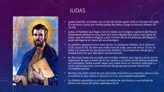 JUDAS
• Judas Iscariote, el traidor, fue el hijo de Simón quien vivió en Kerioth de Judá.
Él traicionó a Jesús por treinta piezas de plata y luego se ahorcó (Mateo 26:
14,16).
• Judas, el hombre que llegó a ser el traidor, es el enigma supremo del Nuevo
Testamento porque es muy duro ver como alguien que estuvo tan cerca de
Jesús, que vio tantos milagros y oyó muchas de las enseñanzas del Maestro
pudo entregarlo en mano de sus enemigos.
• Su nombre aparece in tres listas de los 12 Apóstoles (Mateo 10:4; Marcos
3:19; Lucas 6:19). Se dice que Judas vino de Judá, cerca de Jericó. El era un
judío y el resto de los discípulos eran Galileos. Era el tesorero del grupo y
estaba entre los que lideraban conversaciones.
• Se dice que Judas era un judío nacionalista violento que siguió a Jesús con la
esperanza de que a través de Él sus sueños y su llama nacionalistas pudieran
ser realizados. Nadie puede negar que Judas fuera un hombre codicioso y a
veces usó su posición como tesorero del grupo para tomar dinero del
monedero común.
• No hay una razón cierta de por qué Judas traicionó a su maestro, pero no fue
su traición lo que colocó a Jesús en la cruz, sino nuestros pecados.
• Su símbolo apostólico es el lazo corredizo de una horca, o una bolsita de
dinero con piezas de plata cayéndose de él.
 