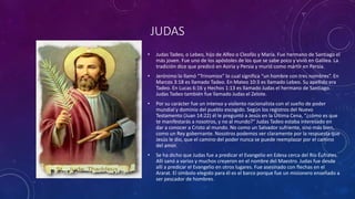 JUDAS
• Judas Tadeo, o Lebeo, hijo de Alfeo o Cleofás y María. Fue hermano de Santiago el
más joven. Fue uno de los apóstoles de los que se sabe poco y vivió en Galilea. La
tradición dice que predicó en Asiria y Persia y murió como mártir en Persia.
• Jerónimo lo llamó “Trinomios” lo cual significa “un hombre con tres nombres”. En
Marcos 3:18 es llamado Tadeo. En Mateo 10:3 es llamado Lebeo. Su apellido era
Tadeo. En Lucas 6:16 y Hechos 1:13 es llamado Judas el hermano de Santiago.
Judas Tadeo también fue llamado Judas el Zelote.
• Por su carácter fue un intenso y violento nacionalista con el sueño de poder
mundial y dominio del pueblo escogido. Según los registros del Nuevo
Testamento (Juan 14:22) él le preguntó a Jesús en la Última Cena, “¿cómo es que
te manifestarás a nosotros, y no al mundo?” Judas Tadeo estaba interesado en
dar a conocer a Cristo al mundo. No como un Salvador sufriente, sino más bien,
como un Rey gobernante. Nosotros podemos ver claramente por la respuesta que
Jesús le dio, que el camino del poder nunca se puede reemplazar por el camino
del amor.
• Se ha dicho que Judas fue a predicar el Evangelio en Edesa cerca del Río Éufrates.
Allí sanó a varios y muchos creyeron en el nombre del Maestro. Judas fue desde
allí a predicar el Evangelio en otros lugares. Fue asesinado con flechas en el
Ararat. El símbolo elegido para él es el barco porque fue un misionero enseñado a
ser pescador de hombres.
 