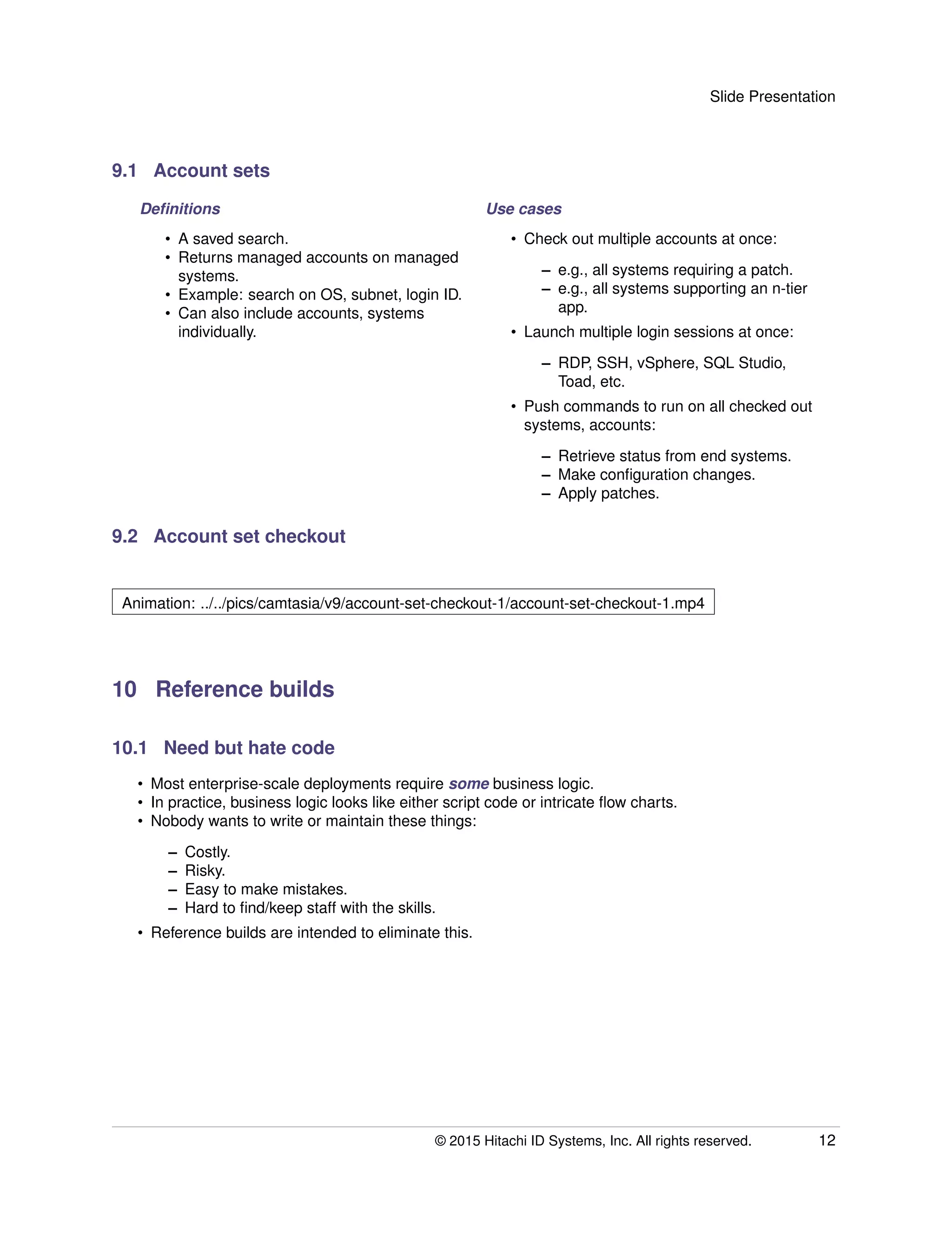 Slide Presentation
9.1 Account sets
Deﬁnitions Use cases
• A saved search.
• Returns managed accounts on managed
systems.
• Example: search on OS, subnet, login ID.
• Can also include accounts, systems
individually.
• Check out multiple accounts at once:
– e.g., all systems requiring a patch.
– e.g., all systems supporting an n-tier
app.
• Launch multiple login sessions at once:
– RDP, SSH, vSphere, SQL Studio,
Toad, etc.
• Push commands to run on all checked out
systems, accounts:
– Retrieve status from end systems.
– Make conﬁguration changes.
– Apply patches.
9.2 Account set checkout
Animation: ../../pics/camtasia/v9/account-set-checkout-1/account-set-checkout-1.mp4
10 Reference builds
10.1 Need but hate code
• Most enterprise-scale deployments require some business logic.
• In practice, business logic looks like either script code or intricate ﬂow charts.
• Nobody wants to write or maintain these things:
– Costly.
– Risky.
– Easy to make mistakes.
– Hard to ﬁnd/keep staff with the skills.
• Reference builds are intended to eliminate this.
© 2015 Hitachi ID Systems, Inc. All rights reserved. 12
 