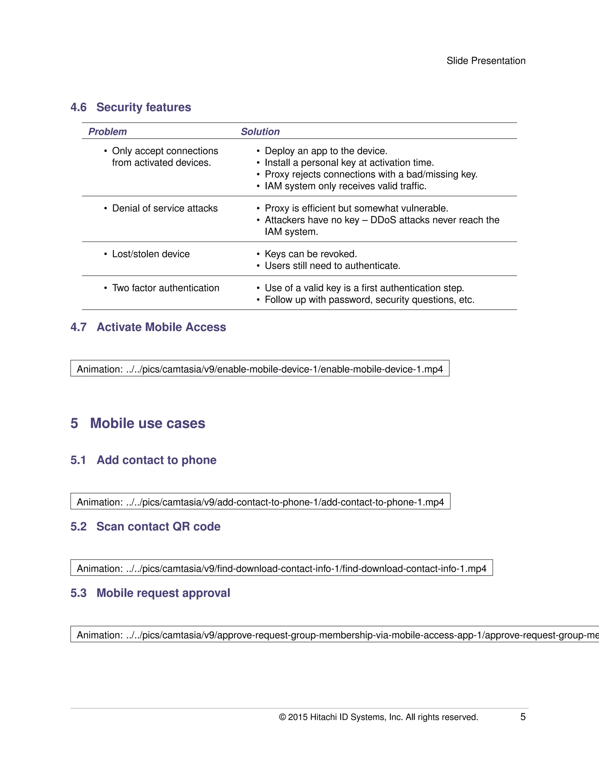 Slide Presentation
4.6 Security features
Problem Solution
• Only accept connections
from activated devices.
• Deploy an app to the device.
• Install a personal key at activation time.
• Proxy rejects connections with a bad/missing key.
• IAM system only receives valid trafﬁc.
• Denial of service attacks • Proxy is efﬁcient but somewhat vulnerable.
• Attackers have no key – DDoS attacks never reach the
IAM system.
• Lost/stolen device • Keys can be revoked.
• Users still need to authenticate.
• Two factor authentication • Use of a valid key is a ﬁrst authentication step.
• Follow up with password, security questions, etc.
4.7 Activate Mobile Access
Animation: ../../pics/camtasia/v9/enable-mobile-device-1/enable-mobile-device-1.mp4
5 Mobile use cases
5.1 Add contact to phone
Animation: ../../pics/camtasia/v9/add-contact-to-phone-1/add-contact-to-phone-1.mp4
5.2 Scan contact QR code
Animation: ../../pics/camtasia/v9/ﬁnd-download-contact-info-1/ﬁnd-download-contact-info-1.mp4
5.3 Mobile request approval
Animation: ../../pics/camtasia/v9/approve-request-group-membership-via-mobile-access-app-1/approve-request-group-me
© 2015 Hitachi ID Systems, Inc. All rights reserved. 5
 