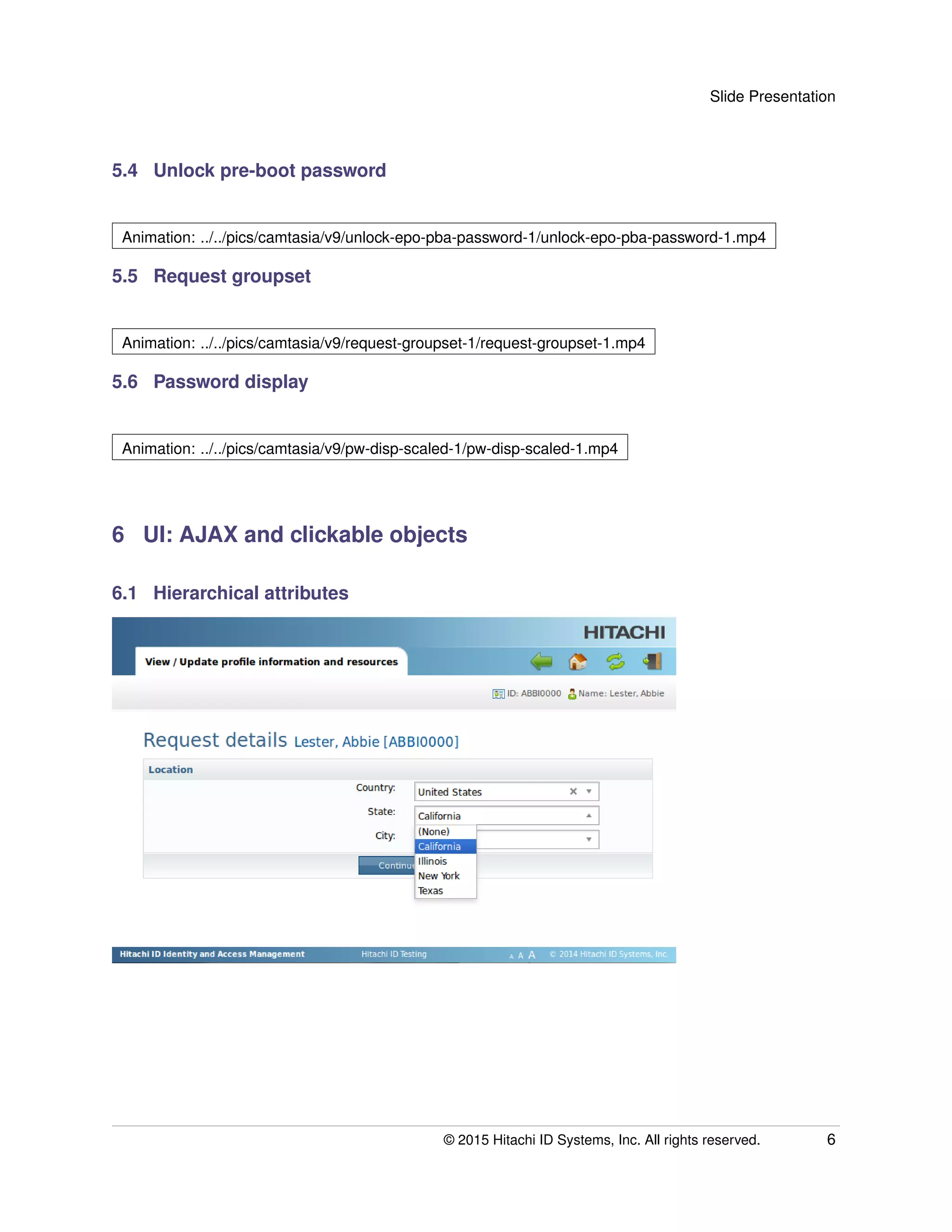 Slide Presentation
5.4 Unlock pre-boot password
Animation: ../../pics/camtasia/v9/unlock-epo-pba-password-1/unlock-epo-pba-password-1.mp4
5.5 Request groupset
Animation: ../../pics/camtasia/v9/request-groupset-1/request-groupset-1.mp4
5.6 Password display
Animation: ../../pics/camtasia/v9/pw-disp-scaled-1/pw-disp-scaled-1.mp4
6 UI: AJAX and clickable objects
6.1 Hierarchical attributes
© 2015 Hitachi ID Systems, Inc. All rights reserved. 6
 
