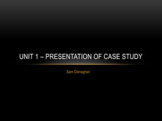 Sam Clenaghan
UNIT 1 – PRESENTATION OF CASE STUDY
 