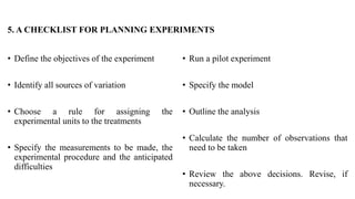 5. A CHECKLIST FOR PLANNING EXPERIMENTS
• Define the objectives of the experiment
• Identify all sources of variation
• Choose a rule for assigning the
experimental units to the treatments
• Specify the measurements to be made, the
experimental procedure and the anticipated
difficulties
• Run a pilot experiment
• Specify the model
• Outline the analysis
• Calculate the number of observations that
need to be taken
• Review the above decisions. Revise, if
necessary.
 
