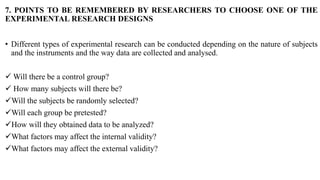 7. POINTS TO BE REMEMBERED BY RESEARCHERS TO CHOOSE ONE OF THE
EXPERIMENTAL RESEARCH DESIGNS
• Different types of experimental research can be conducted depending on the nature of subjects
and the instruments and the way data are collected and analysed.
 Will there be a control group?
 How many subjects will there be?
Will the subjects be randomly selected?
Will each group be pretested?
How will they obtained data to be analyzed?
What factors may affect the internal validity?
What factors may affect the external validity?
 