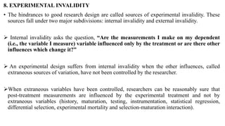 8. EXPERIMENTAL INVALIDITY
• The hindrances to good research design are called sources of experimental invalidity. These
sources fall under two major subdivisions: internal invalidity and external invalidity.
 Internal invalidity asks the question, “Are the measurements I make on my dependent
(i.e., the variable I measure) variable influenced only by the treatment or are there other
influences which change it?”
 An experimental design suffers from internal invalidity when the other influences, called
extraneous sources of variation, have not been controlled by the researcher.
When extraneous variables have been controlled, researchers can be reasonably sure that
post-treatment measurements are influenced by the experimental treatment and not by
extraneous variables (history, maturation, testing, instrumentation, statistical regression,
differential selection, experimental mortality and selection-maturation interaction).
 