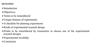 OUTLINES
Introduction
Objectives
Terms to be remembered
Unique features of experiments
A checklist for planning experiments
Kinds of experimental research design
Points to be remembered by researchers to choose one of the experimental
research designs
Experimental invalidity
Conclusion
 