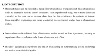 1. INTRODUCTION
• Statistical studies can be classified as being either observational or experimental. In an observational
study, no attempt is made to control the factors. In an experimental study, one or more factors are
controlled so that data can be obtained about how the factors influence the variables of interest.
Cause-and-effect relationships are easier to establish in experimental studies than in observational
studies.
• Observations can be collected from observational studies as well as from experiments, but only an
experiment allows conclusions to be drawn about cause and effect.
• The art of designing an experiment and the art of analysing an experiment are closely intertwined
and need to be studied side by side.
 