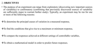 2. OBJECTIVES
• The purpose of an experiment can range from exploratory (discovering new important sources
of variability) to confirmatory (confirming that previously discovered sources of variability
are sufficiently major to warrant further study). Typically, an experiment may be run for one
or more of the following reasons:
To determine the principal causes of variation in a measured response,
To find the conditions that give rise to a maximum or minimum response,
To compare the responses achieved at different settings of controllable variables,
To obtain a mathematical model in order to predict future responses.
 
