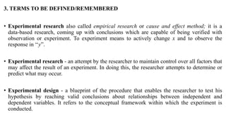 3. TERMS TO BE DEFINED/REMEMBERED
• Experimental research also called empirical research or cause and effect method; it is a
data-based research, coming up with conclusions which are capable of being verified with
observation or experiment. To experiment means to actively change x and to observe the
response in ‘‘y”.
• Experimental research - an attempt by the researcher to maintain control over all factors that
may affect the result of an experiment. In doing this, the researcher attempts to determine or
predict what may occur.
• Experimental design - a blueprint of the procedure that enables the researcher to test his
hypothesis by reaching valid conclusions about relationships between independent and
dependent variables. It refers to the conceptual framework within which the experiment is
conducted.
 