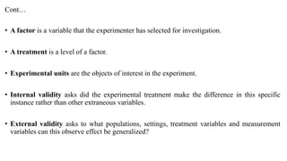 Cont…
• A factor is a variable that the experimenter has selected for investigation.
• A treatment is a level of a factor.
• Experimental units are the objects of interest in the experiment.
• Internal validity asks did the experimental treatment make the difference in this specific
instance rather than other extraneous variables.
• External validity asks to what populations, settings, treatment variables and measurement
variables can this observe effect be generalized?
 